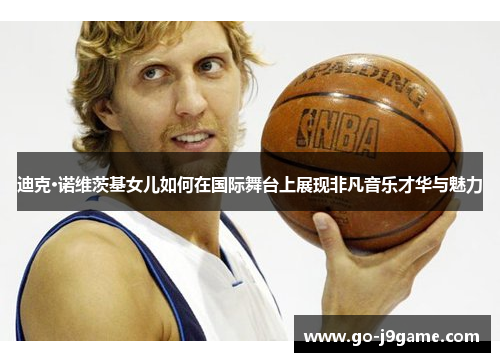 迪克·诺维茨基女儿如何在国际舞台上展现非凡音乐才华与魅力 迪克·诺维茨基女儿如何在国际舞台上展现非凡音乐才华与魅力