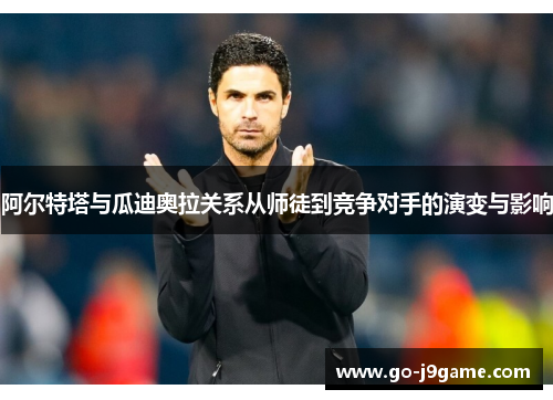 阿尔特塔与瓜迪奥拉关系从师徒到竞争对手的演变与影响 阿尔特塔与瓜迪奥拉关系从师徒到竞争对手的演变与影响