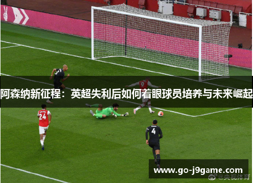 阿森纳新征程：英超失利后如何着眼球员培养与未来崛起
