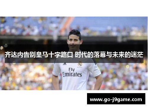 齐达内告别皇马十字路口 时代的落幕与未来的迷茫